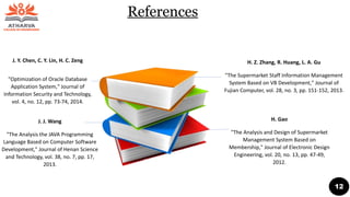J. Y. Chen, C. Y. Lin, H. C. Zeng
"Optimization of Oracle Database
Application System," Journal of
Information Security and Technology,
vol. 4, no. 12, pp. 73-74, 2014.
J. J. Wang
"The Analysis the JAVA Programming
Language Based on Computer Software
Development," Journal of Henan Science
and Technology, vol. 38, no. 7, pp. 17,
2013.
H. Z. Zhang, R. Huang, L. A. Gu
"The Supermarket Staff Information Management
System Based on VB Development," Journal of
Fujian Computer, vol. 28, no. 3, pp. 151-152, 2013.
H. Gao
"The Analysis and Design of Supermarket
Management System Based on
Membership," Journal of Electronic Design
Engineering, vol. 20, no. 13, pp. 47-49,
2012.
References
12
 