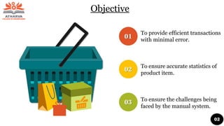 Objective
To provide efficient transactions
with minimal error.
To ensure accurate statistics of
product item.
To ensure the challenges being
faced by the manual system.
02
 