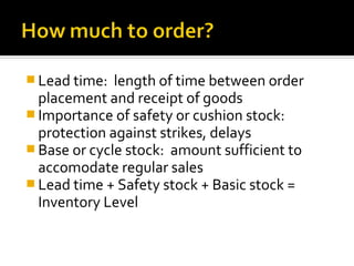 Lead time:  length of time between order
  placement and receipt of goods
 Importance of safety or cushion stock:
  protection against strikes, delays
 Base or cycle stock: amount sufficient to
  accomodate regular sales
 Lead time + Safety stock + Basic stock =
  Inventory Level
 