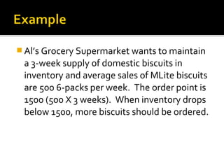  Al’s Grocery Supermarket wants to maintain
 a 3-week supply of domestic biscuits in
 inventory and average sales of MLite biscuits
 are 500 6-packs per week. The order point is
 1500 (500 X 3 weeks). When inventory drops
 below 1500, more biscuits should be ordered.
 