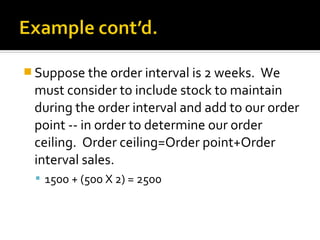  Suppose the order interval is 2 weeks. We
 must consider to include stock to maintain
 during the order interval and add to our order
 point -- in order to determine our order
 ceiling. Order ceiling=Order point+Order
 interval sales.
   1500 + (500 X 2) = 2500
 