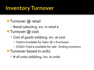  Turnover @ retail
   Retail sales/Avg. inv. in retail $
 Turnover @ cost
   Cost of goods sold/avg. inv. at cost
    ▪ Total $ Available for Sale= BI + Purchases
    ▪ COGS=Total $ available for sale - Ending inventory
 Turnover based in units
   # of units sold/Avg. inv. in units
 