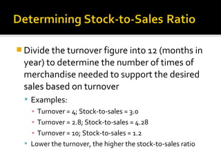  Divide the turnover figure into 12 (months in
 year) to determine the number of times of
 merchandise needed to support the desired
 sales based on turnover
   Examples:
    ▪ Turnover = 4; Stock-to-sales = 3.0
    ▪ Turnover = 2.8; Stock-to-sales = 4.28
    ▪ Turnover = 10; Stock-to-sales = 1.2
   Lower the turnover, the higher the stock-to-sales ratio
 