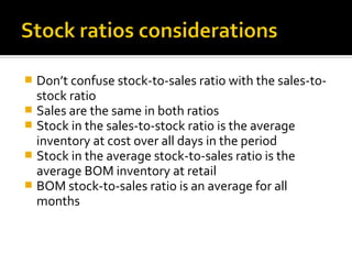  Don’t confuse stock-to-sales ratio with the sales-to-
  stock ratio
 Sales are the same in both ratios
 Stock in the sales-to-stock ratio is the average
  inventory at cost over all days in the period
 Stock in the average stock-to-sales ratio is the
  average BOM inventory at retail
 BOM stock-to-sales ratio is an average for all
  months
 