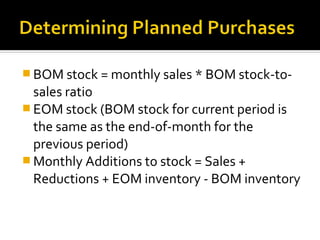  BOM stock = monthly sales * BOM stock-to-
  sales ratio
 EOM stock (BOM stock for current period is
  the same as the end-of-month for the
  previous period)
 Monthly Additions to stock = Sales +
  Reductions + EOM inventory - BOM inventory
 