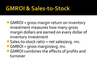  GMROI = gross margin return on inventory
  investment measures how many gross
  margin dollars are earned on every dollar of
  inventory investment
 Sales-to-stock ratio = net sales/avg. inv.
 GMROI = gross margin/avg. inv.
 GMROI combines the effects of profits and
  turnover
 