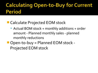  Calculate Projected EOM stock
  Actual BOM stock + monthly additions + order
   amount - Planned monthly sales - planned
   monthly reductions
 Open-to-buy = Planned EOM stock -
 Projected EOM stock
 