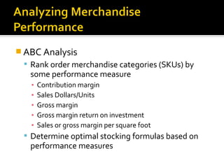  ABC Analysis
  Rank order merchandise categories (SKUs) by
   some performance measure
   ▪   Contribution margin
   ▪   Sales Dollars/Units
   ▪   Gross margin
   ▪   Gross margin return on investment
   ▪   Sales or gross margin per square foot
  Determine optimal stocking formulas based on
   performance measures
 