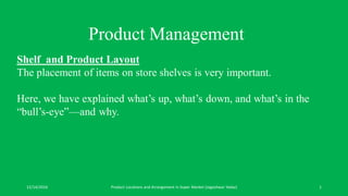 12/14/2016 Product Locations and Arrangement in Super Market (Jogeshwar Yadav) 1
Product Management
Shelf and Product Layout
The placement of items on store shelves is very important.
Here, we have explained what’s up, what’s down, and what’s in the
“bull’s-eye”—and why.
 