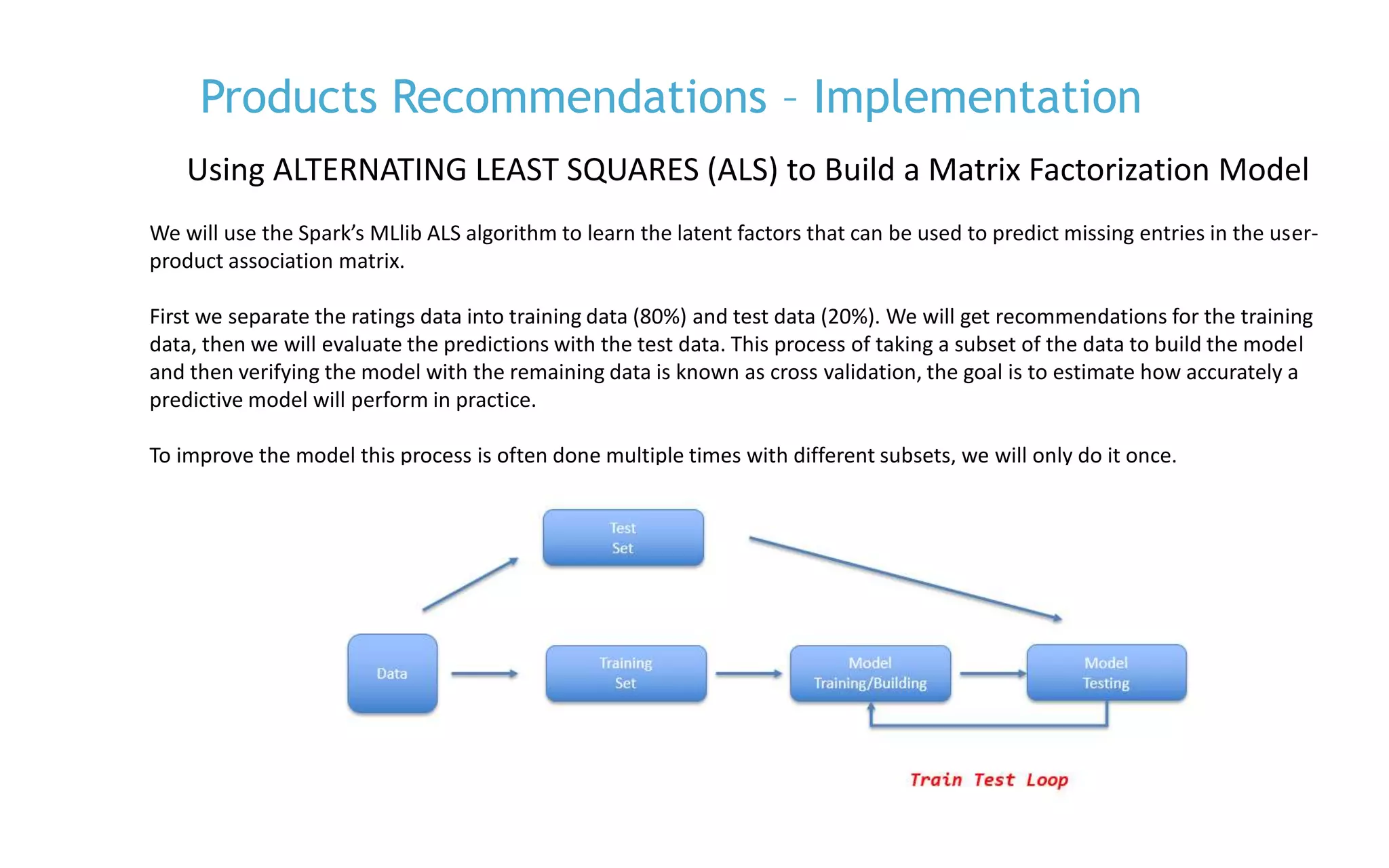 P. 14
We will use the Spark’s MLlib ALS algorithm to learn the latent factors that can be used to predict missing entries in the user-
product association matrix.
First we separate the ratings data into training data (80%) and test data (20%). We will get recommendations for the training
data, then we will evaluate the predictions with the test data. This process of taking a subset of the data to build the model
and then verifying the model with the remaining data is known as cross validation, the goal is to estimate how accurately a
predictive model will perform in practice.
To improve the model this process is often done multiple times with different subsets, we will only do it once.
Products Recommendations – Implementation
Using ALTERNATING LEAST SQUARES (ALS) to Build a Matrix Factorization Model
 