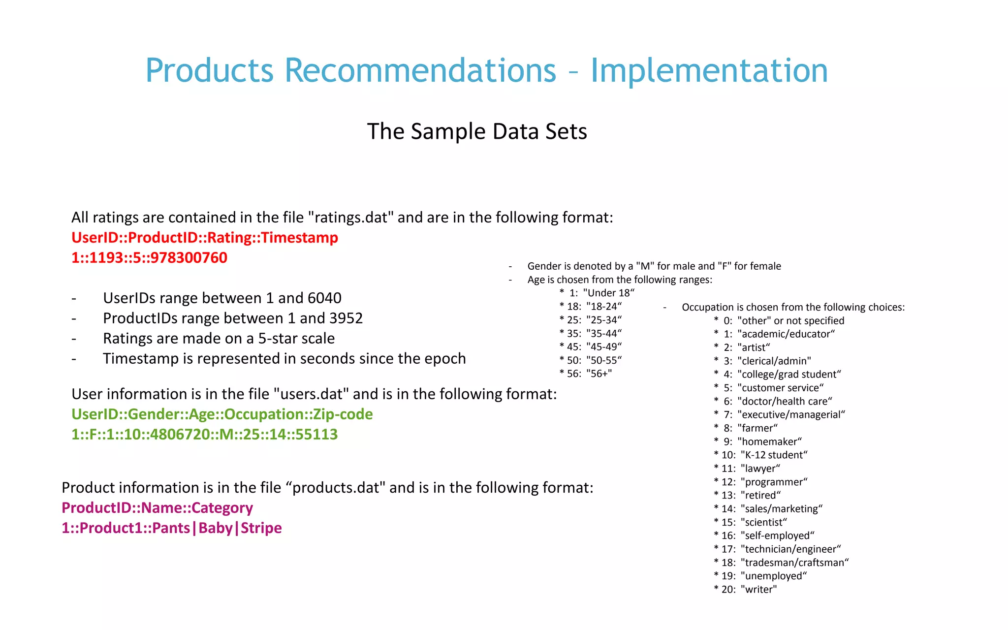 P. 15
Products Recommendations – Implementation
All ratings are contained in the file "ratings.dat" and are in the following format:
UserID::ProductID::Rating::Timestamp
1::1193::5::978300760
- UserIDs range between 1 and 6040
- ProductIDs range between 1 and 3952
- Ratings are made on a 5-star scale
- Timestamp is represented in seconds since the epoch
User information is in the file "users.dat" and is in the following format:
UserID::Gender::Age::Occupation::Zip-code
1::F::1::10::4806720::M::25::14::55113
- Gender is denoted by a "M" for male and "F" for female
- Age is chosen from the following ranges:
* 1: "Under 18“
* 18: "18-24“
* 25: "25-34“
* 35: "35-44“
* 45: "45-49“
* 50: "50-55“
* 56: "56+"
- Occupation is chosen from the following choices:
* 0: "other" or not specified
* 1: "academic/educator“
* 2: "artist“
* 3: "clerical/admin"
* 4: "college/grad student“
* 5: "customer service“
* 6: "doctor/health care“
* 7: "executive/managerial“
* 8: "farmer“
* 9: "homemaker“
* 10: "K-12 student“
* 11: "lawyer“
* 12: "programmer“
* 13: "retired“
* 14: "sales/marketing“
* 15: "scientist“
* 16: "self-employed“
* 17: "technician/engineer“
* 18: "tradesman/craftsman“
* 19: "unemployed“
* 20: "writer"
Product information is in the file “products.dat" and is in the following format:
ProductID::Name::Category
1::Product1::Pants|Baby|Stripe
The Sample Data Sets
 
