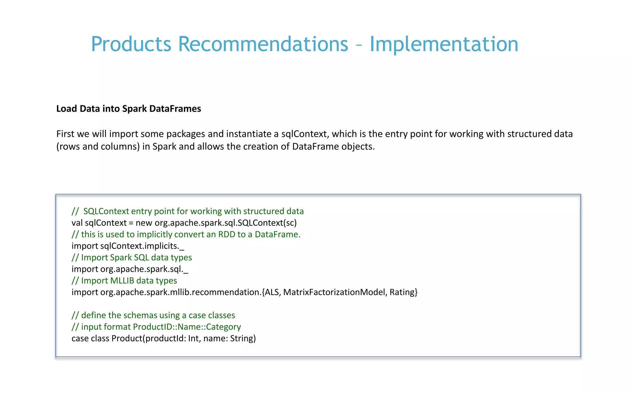 P. 19
Load Data into Spark DataFrames
First we will import some packages and instantiate a sqlContext, which is the entry point for working with structured data
(rows and columns) in Spark and allows the creation of DataFrame objects.
Products Recommendations – Implementation
// SQLContext entry point for working with structured data
val sqlContext = new org.apache.spark.sql.SQLContext(sc)
// this is used to implicitly convert an RDD to a DataFrame.
import sqlContext.implicits._
// Import Spark SQL data types
import org.apache.spark.sql._
// Import MLLIB data types
import org.apache.spark.mllib.recommendation.{ALS, MatrixFactorizationModel, Rating}
// define the schemas using a case classes
// input format ProductID::Name::Category
case class Product(productId: Int, name: String)
 
