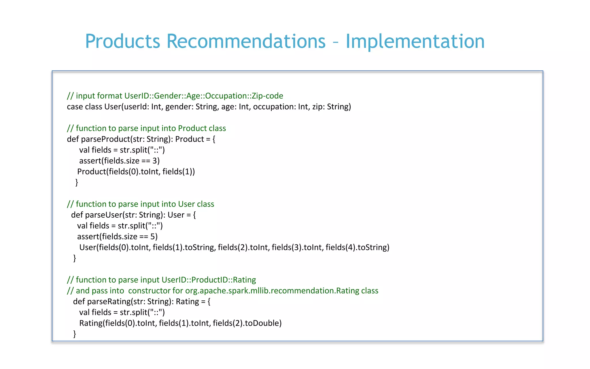 P. 20
Products Recommendations – Implementation
// input format UserID::Gender::Age::Occupation::Zip-code
case class User(userId: Int, gender: String, age: Int, occupation: Int, zip: String)
// function to parse input into Product class
def parseProduct(str: String): Product = {
val fields = str.split("::")
assert(fields.size == 3)
Product(fields(0).toInt, fields(1))
}
// function to parse input into User class
def parseUser(str: String): User = {
val fields = str.split("::")
assert(fields.size == 5)
User(fields(0).toInt, fields(1).toString, fields(2).toInt, fields(3).toInt, fields(4).toString)
}
// function to parse input UserID::ProductID::Rating
// and pass into constructor for org.apache.spark.mllib.recommendation.Rating class
def parseRating(str: String): Rating = {
val fields = str.split("::")
Rating(fields(0).toInt, fields(1).toInt, fields(2).toDouble)
}
 