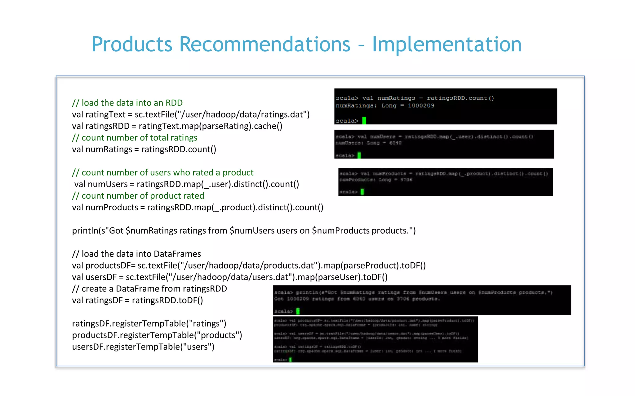 P. 21
Products Recommendations – Implementation
// load the data into an RDD
val ratingText = sc.textFile("/user/hadoop/data/ratings.dat")
val ratingsRDD = ratingText.map(parseRating).cache()
// count number of total ratings
val numRatings = ratingsRDD.count()
// count number of users who rated a product
val numUsers = ratingsRDD.map(_.user).distinct().count()
// count number of product rated
val numProducts = ratingsRDD.map(_.product).distinct().count()
println(s"Got $numRatings ratings from $numUsers users on $numProducts products.")
// load the data into DataFrames
val productsDF= sc.textFile("/user/hadoop/data/products.dat").map(parseProduct).toDF()
val usersDF = sc.textFile("/user/hadoop/data/users.dat").map(parseUser).toDF()
// create a DataFrame from ratingsRDD
val ratingsDF = ratingsRDD.toDF()
ratingsDF.registerTempTable("ratings")
productsDF.registerTempTable("products")
usersDF.registerTempTable("users")
 