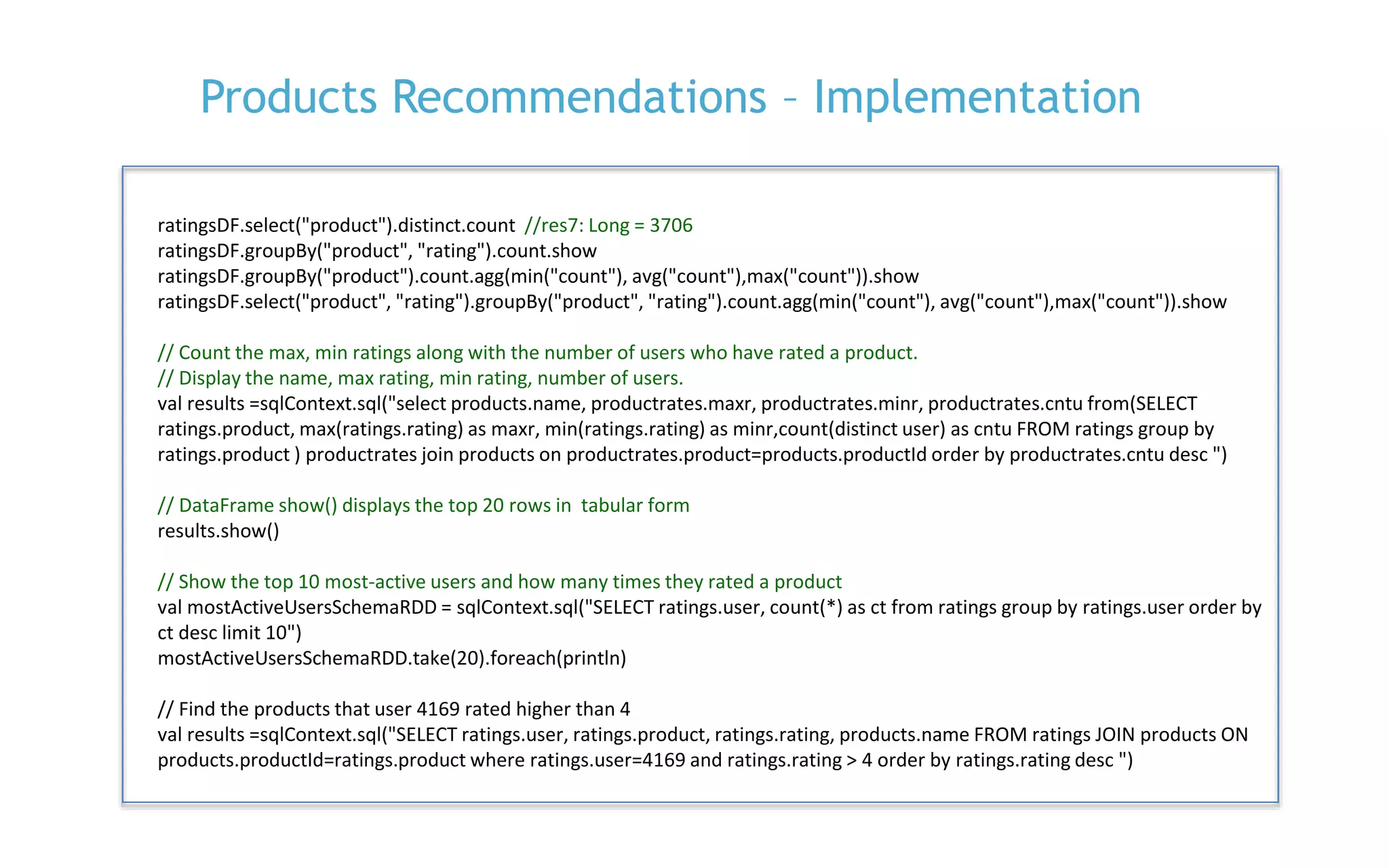 P. 22
Products Recommendations – Implementation
ratingsDF.select("product").distinct.count //res7: Long = 3706
ratingsDF.groupBy("product", "rating").count.show
ratingsDF.groupBy("product").count.agg(min("count"), avg("count"),max("count")).show
ratingsDF.select("product", "rating").groupBy("product", "rating").count.agg(min("count"), avg("count"),max("count")).show
// Count the max, min ratings along with the number of users who have rated a product.
// Display the name, max rating, min rating, number of users.
val results =sqlContext.sql("select products.name, productrates.maxr, productrates.minr, productrates.cntu from(SELECT
ratings.product, max(ratings.rating) as maxr, min(ratings.rating) as minr,count(distinct user) as cntu FROM ratings group by
ratings.product ) productrates join products on productrates.product=products.productId order by productrates.cntu desc ")
// DataFrame show() displays the top 20 rows in tabular form
results.show()
// Show the top 10 most-active users and how many times they rated a product
val mostActiveUsersSchemaRDD = sqlContext.sql("SELECT ratings.user, count(*) as ct from ratings group by ratings.user order by
ct desc limit 10")
mostActiveUsersSchemaRDD.take(20).foreach(println)
// Find the products that user 4169 rated higher than 4
val results =sqlContext.sql("SELECT ratings.user, ratings.product, ratings.rating, products.name FROM ratings JOIN products ON
products.productId=ratings.product where ratings.user=4169 and ratings.rating > 4 order by ratings.rating desc ")
 
