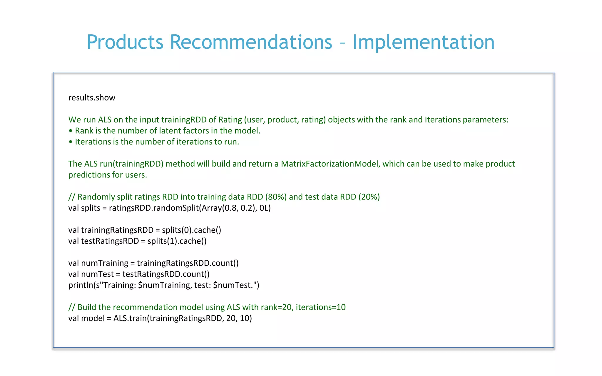 P. 24
Products Recommendations – Implementation
results.show
We run ALS on the input trainingRDD of Rating (user, product, rating) objects with the rank and Iterations parameters:
• Rank is the number of latent factors in the model.
• Iterations is the number of iterations to run.
The ALS run(trainingRDD) method will build and return a MatrixFactorizationModel, which can be used to make product
predictions for users.
// Randomly split ratings RDD into training data RDD (80%) and test data RDD (20%)
val splits = ratingsRDD.randomSplit(Array(0.8, 0.2), 0L)
val trainingRatingsRDD = splits(0).cache()
val testRatingsRDD = splits(1).cache()
val numTraining = trainingRatingsRDD.count()
val numTest = testRatingsRDD.count()
println(s"Training: $numTraining, test: $numTest.")
// Build the recommendation model using ALS with rank=20, iterations=10
val model = ALS.train(trainingRatingsRDD, 20, 10)
 