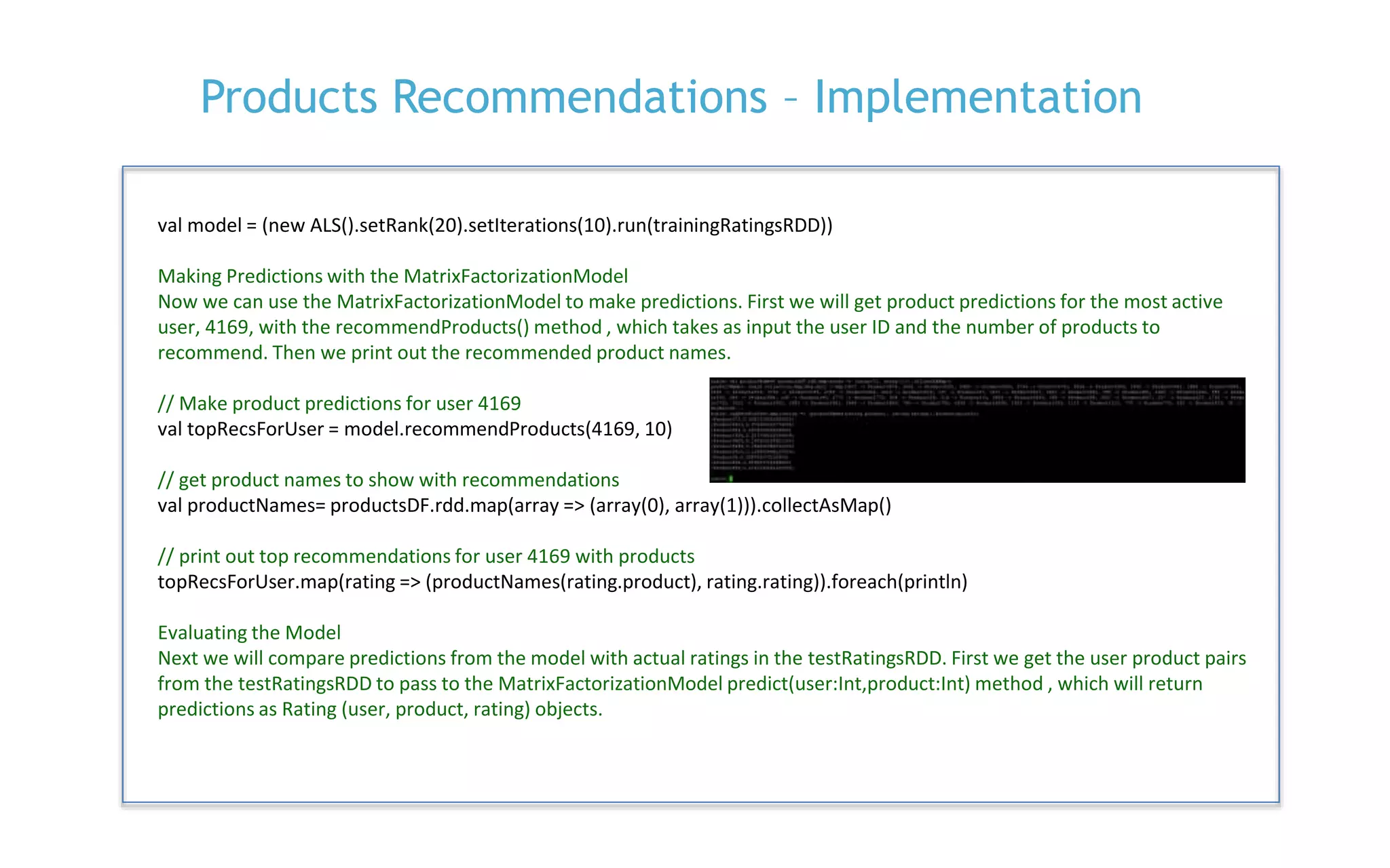 P. 26
Products Recommendations – Implementation
val model = (new ALS().setRank(20).setIterations(10).run(trainingRatingsRDD))
Making Predictions with the MatrixFactorizationModel
Now we can use the MatrixFactorizationModel to make predictions. First we will get product predictions for the most active
user, 4169, with the recommendProducts() method , which takes as input the user ID and the number of products to
recommend. Then we print out the recommended product names.
// Make product predictions for user 4169
val topRecsForUser = model.recommendProducts(4169, 10)
// get product names to show with recommendations
val productNames= productsDF.rdd.map(array => (array(0), array(1))).collectAsMap()
// print out top recommendations for user 4169 with products
topRecsForUser.map(rating => (productNames(rating.product), rating.rating)).foreach(println)
Evaluating the Model
Next we will compare predictions from the model with actual ratings in the testRatingsRDD. First we get the user product pairs
from the testRatingsRDD to pass to the MatrixFactorizationModel predict(user:Int,product:Int) method , which will return
predictions as Rating (user, product, rating) objects.
 