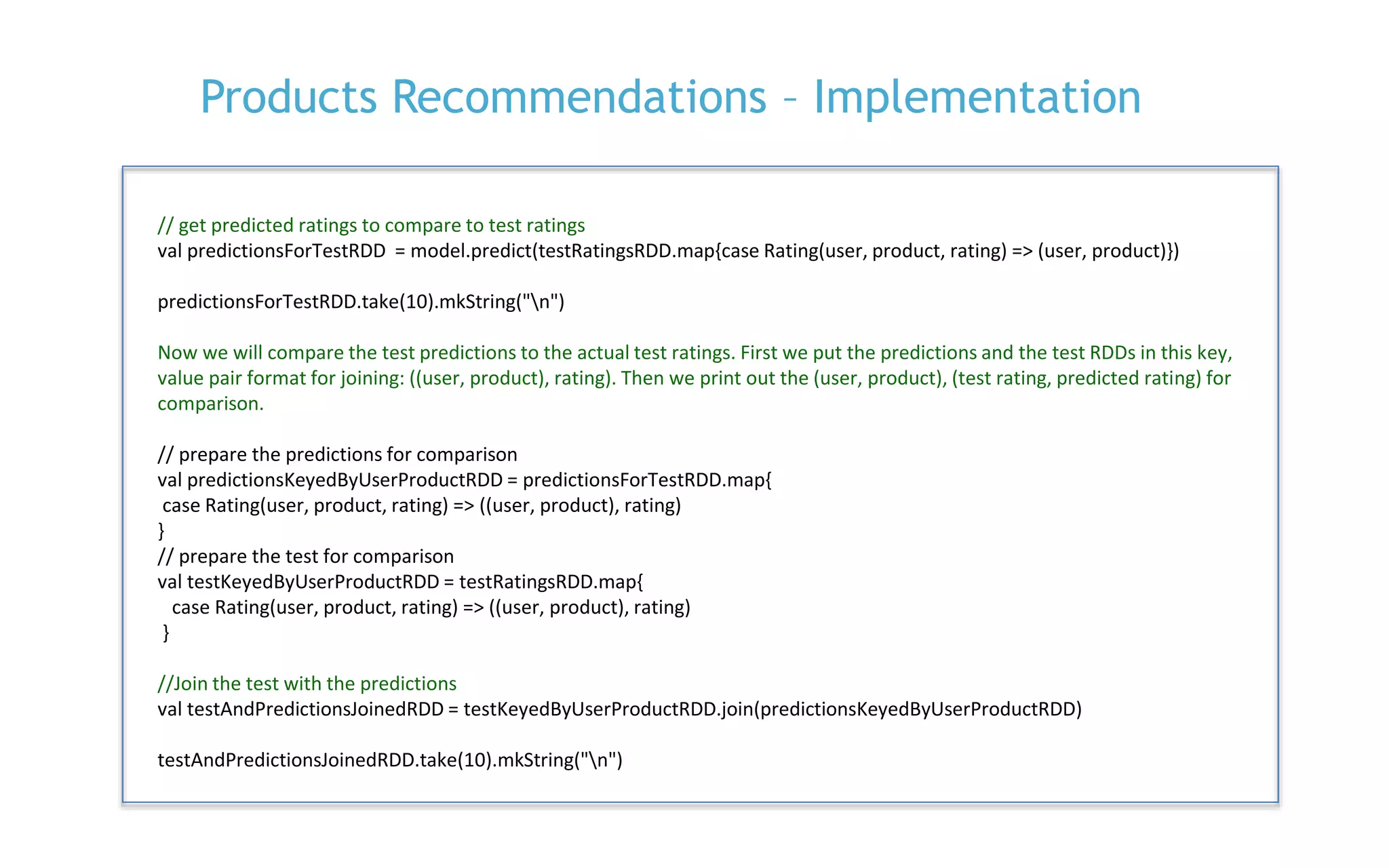 P. 27
Products Recommendations – Implementation
// get predicted ratings to compare to test ratings
val predictionsForTestRDD = model.predict(testRatingsRDD.map{case Rating(user, product, rating) => (user, product)})
predictionsForTestRDD.take(10).mkString("n")
Now we will compare the test predictions to the actual test ratings. First we put the predictions and the test RDDs in this key,
value pair format for joining: ((user, product), rating). Then we print out the (user, product), (test rating, predicted rating) for
comparison.
// prepare the predictions for comparison
val predictionsKeyedByUserProductRDD = predictionsForTestRDD.map{
case Rating(user, product, rating) => ((user, product), rating)
}
// prepare the test for comparison
val testKeyedByUserProductRDD = testRatingsRDD.map{
case Rating(user, product, rating) => ((user, product), rating)
}
//Join the test with the predictions
val testAndPredictionsJoinedRDD = testKeyedByUserProductRDD.join(predictionsKeyedByUserProductRDD)
testAndPredictionsJoinedRDD.take(10).mkString("n")
 