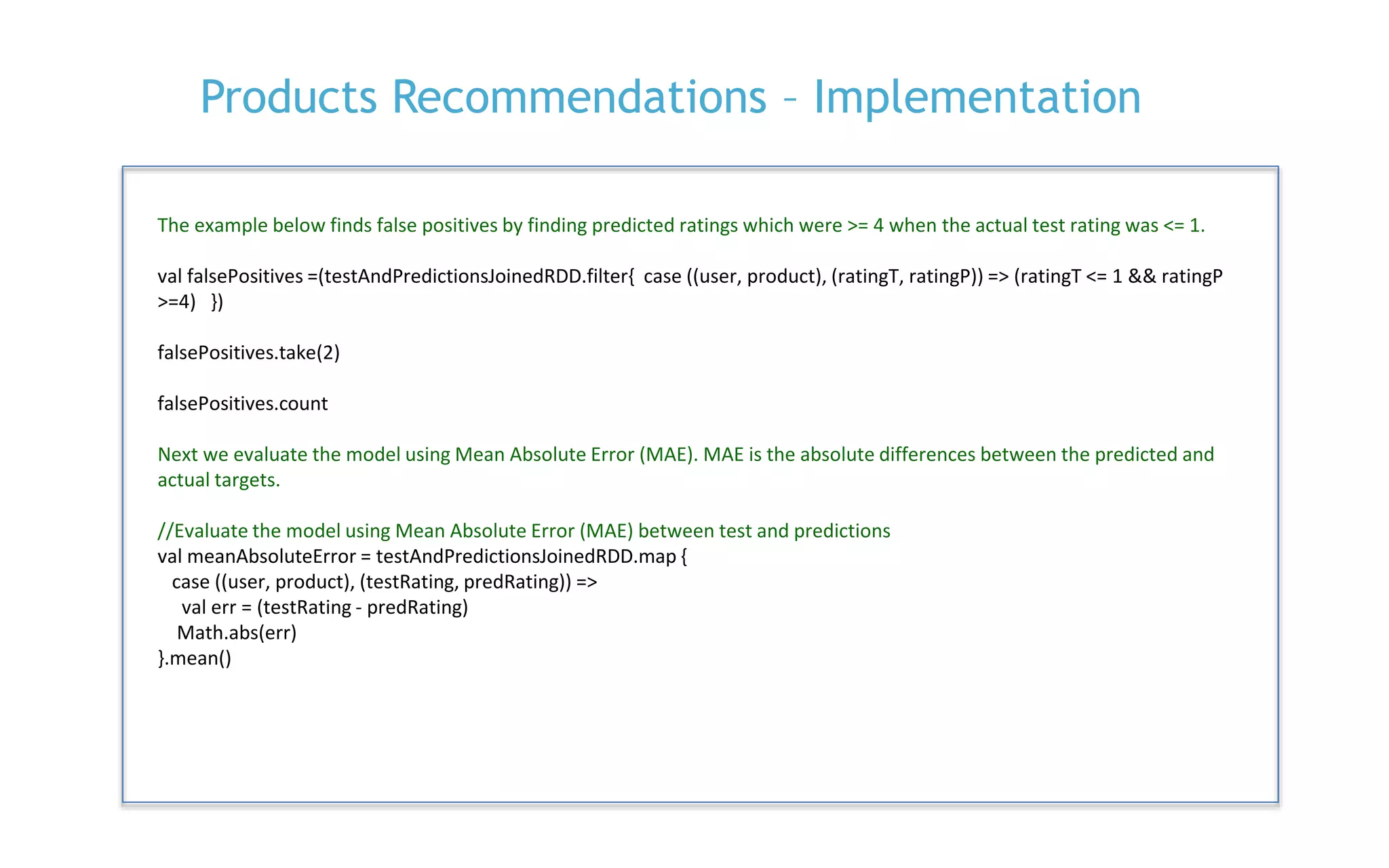 P. 28
Products Recommendations – Implementation
The example below finds false positives by finding predicted ratings which were >= 4 when the actual test rating was <= 1.
val falsePositives =(testAndPredictionsJoinedRDD.filter{ case ((user, product), (ratingT, ratingP)) => (ratingT <= 1 && ratingP
>=4) })
falsePositives.take(2)
falsePositives.count
Next we evaluate the model using Mean Absolute Error (MAE). MAE is the absolute differences between the predicted and
actual targets.
//Evaluate the model using Mean Absolute Error (MAE) between test and predictions
val meanAbsoluteError = testAndPredictionsJoinedRDD.map {
case ((user, product), (testRating, predRating)) =>
val err = (testRating - predRating)
Math.abs(err)
}.mean()
 
