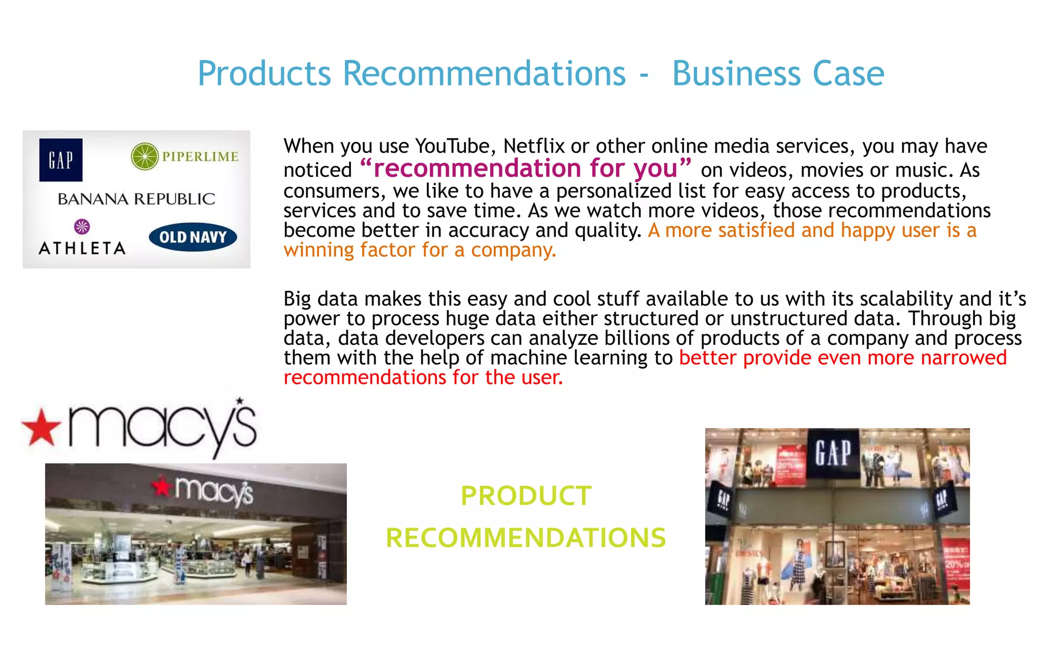 P. 3
When you use YouTube, Netflix or other online media services, you may have
noticed “recommendation for you” on videos, movies or music. As
consumers, we like to have a personalized list for easy access to products,
services and to save time. As we watch more videos, those recommendations
become better in accuracy and quality. A more satisfied and happy user is a
winning factor for a company.
Big data makes this easy and cool stuff available to us with its scalability and it’s
power to process huge data either structured or unstructured data. Through big
data, data developers can analyze billions of products of a company and process
them with the help of machine learning to better provide even more narrowed
recommendations for the user.
Products Recommendations - Business Case
PRODUCT
RECOMMENDATIONS
 