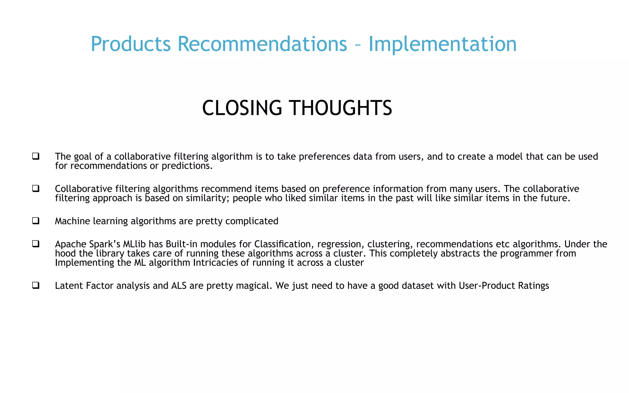P. 35
Products Recommendations – Implementation
CLOSING THOUGHTS
 The goal of a collaborative filtering algorithm is to take preferences data from users, and to create a model that can be used
for recommendations or predictions.
 Collaborative filtering algorithms recommend items based on preference information from many users. The collaborative
filtering approach is based on similarity; people who liked similar items in the past will like similar items in the future.
 Machine learning algorithms are pretty complicated
 Apache Spark’s MLlib has Built-in modules for Classiﬁcation, regression, clustering, recommendations etc algorithms. Under the
hood the library takes care of running these algorithms across a cluster. This completely abstracts the programmer from
Implementing the ML algorithm Intricacies of running it across a cluster
 Latent Factor analysis and ALS are pretty magical. We just need to have a good dataset with User-Product Ratings
 