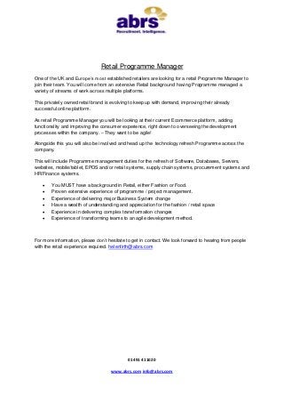 Retail Programme Manager
One of the UK and Europe’s most established retailers are looking for a retail Programme Manager to
join their team. You will come from an extensive Retail background having Programme managed a
variety of streams of work across multiple platforms.

This privately owned retail brand is evolving to keep up with demand, improving their already
successful online platform.

As retail Programme Manager you will be looking at their current Ecommerce platform, adding
functionality and improving the consumer experience, right down to overseeing the development
processes within the company. – They want to be agile!

Alongside this you will also be involved and head up the technology refresh Programme across the
company.

This will include Programme management duties for the refresh of Software, Databases, Servers,
websites, mobile/tablet, EPOS and/or retail systems, supply chain systems, procurement systems and
HR/Finance systems.

       You MUST have a background in Retail, either Fashion or Food.
       Proven extensive experience of programme / project management.
       Experience of delivering major Business System change
       Have a wealth of understanding and appreciation for the fashion / retail space
       Experience in delivering complex transformation changes
       Experience of transforming teams to an agile development method.



For more information, please don’t hesitate to get in contact. We look forward to hearing from people
with the retail experience required. helenfirth@abrs.com




                                            01491 411020

                                    www.abrs.com info@abrs.com
 