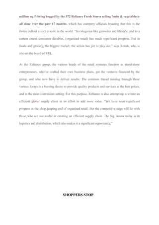 million sq. ft being hogged by the 572 Reliance Fresh Stores selling fruits & vegetables)-
all done over the past 17 months, which has company officials boasting that this is the
fastest rollout n such a scale in the world. “In categories like garments and lifestyle, and to a
certain extent consumer durables, (organized retail) has made significant progress. But in
foods and grocery, the biggest market, the action has yet to play out,” says Ronak, who is
also on the board of RRL.
At the Reliance group, the various heads of the retail ventures function as stand-alone
entrepreneurs, who’ve crafted their own business plans, got the ventures financed by the
group, and who now have to deliver results. The common thread running through these
various forays is a burning desire to provide quality products and services at the best prices,
and in the most convenient setting. For this purpose, Reliance is also attempting to create an
efficient global supply chain in an effort to add more value. “We have seen significant
progress at the shop-keeping end of organized retail. But the competitive edge will lie with
those who are successful in creating an efficient supply chain. The big lacuna today is in
logistics and distribution, which also makes it a significant opportunity,”
SHOPPERS STOP
 
