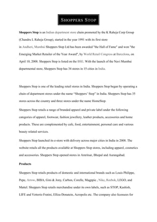 Shoppers Stop is an Indian department store chain promoted by the K Raheja Corp Group
(Chandru L Raheja Group), started in the year 1991 with its first store
in Andheri, Mumbai Shoppers Stop Ltd has been awarded "the Hall of Fame" and won "the
Emerging Market Retailer of the Year Award", by World Retail Congress at Barcelona, on
April 10, 2008. Shoppers Stop is listed on the BSE. With the launch of the Navi Mumbai
departmental store, Shoppers Stop has 34 stores in 15 cities in India.
Shoppers Stop is one of the leading retail stores in India. Shoppers Stop began by operating a
chain of department stores under the name “Shoppers’ Stop” in India. Shoppers Stop has 35
stores across the country and three stores under the name HomeStop.
Shoppers Stop retails a range of branded apparel and private label under the following
categories of apparel, footwear, fashion jewellery, leather products, accessories and home
products. These are complemented by cafe, food, entertainment, personal care and various
beauty related services.
Shoppers Stop launched its e-store with delivery across major cities in India in 2008. The
website retails all the products available at Shoppers Stop stores, including apparel, cosmetics
and accessories. Shoppers Stop opened stores in Amritsar, Bhopal and Aurangabad.
Products
Shoppers Stop retails products of domestic and international brands such as Louis Philippe,
Pepe, Arrow, BIBA, Gini & Jony, Carbon, Corelle, Magppie , Nike, Reebok, LEGO, and
Mattel. Shoppers Stop retails merchandise under its own labels, such as STOP, Kashish,
LIFE and Vettorio Fratini, Elliza Donatein, Acropolis etc. The company also licensees for
 