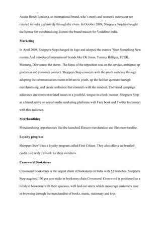 Austin Reed (London), an international brand, who’s men's and women's outerwear are
retailed in India exclusively through the chain. In October 2009, Shoppers Stop has bought
the license for merchandising Zoozoo the brand mascot for Vodafone India.
Marketing
In April 2008, Shoppers Stop changed its logo and adopted the mantra "Start Something New
mantra.And introduced international brands like CK Jeans, Tommy Hilfiger, FCUK,
Mustang, Dior across the stores. The focus of the reposition was on the service, ambience up
gradation and customer connect. Shoppers Stop connects with the youth audience through
adopting the communication routes relevant to youth, up the fashion quotient through
merchandising, and create ambience that connects with the mindset. The brand campaign
addresses environment-related issues in a youthful, tongue-in-cheek manner. Shoppers Stop
as a brand active on social media marketing platforms with Face book and Twitter to connect
with this audience.
Merchandising
Merchandising opportunities like the launched Zoozoo merchandise and film merchandise.
Loyalty program
Shoppers Stop’s has a loyalty program called First Citizen. They also offer a co-branded
credit card with Citibank for their members.
Crossword Bookstores
Crossword Bookstores is the largest chain of bookstores in India with 52 branches. Shoppers
Stop acquired 100 per cent stake in bookstore chain Crossword. Crossword is positioned as a
lifestyle bookstore with their spacious, well laid out stores which encourage customers ease
in browsing through the merchandise of books, music, stationary and toys.
 
