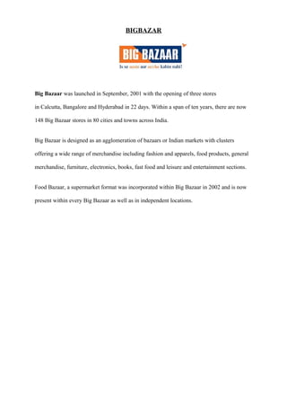 BIGBAZAR
Big Bazaar was launched in September, 2001 with the opening of three stores
in Calcutta, Bangalore and Hyderabad in 22 days. Within a span of ten years, there are now
148 Big Bazaar stores in 80 cities and towns across India.
Big Bazaar is designed as an agglomeration of bazaars or Indian markets with clusters
offering a wide range of merchandise including fashion and apparels, food products, general
merchandise, furniture, electronics, books, fast food and leisure and entertainment sections.
Food Bazaar, a supermarket format was incorporated within Big Bazaar in 2002 and is now
present within every Big Bazaar as well as in independent locations.
 