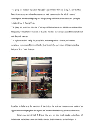 The group has made an impact on the supply side of the modern day living. A style that has
been the dream of new class of consumers, a style encompassing the whole range of
consumption pattern of the young and the upcoming consumers that has become synonym
with the brand K Raheja Corp.
The group has pioneered the trend of setting world class hotels and convention centers across
the country with enhanced facilities to meet the business and leisure needs of the international
and domestic traveler.
The higher standards set by the group in its pursuit to position India on par with the
developed economies of the world and with a vision to be and remain at the commanding
height of Real Estate Business.
Retailing in India is up for transition. It has broken the safe and claustrophobic space of an
eggshell and rearing to grow into a giant that will match the retailing practices of the west.
Crossword, Inorbit Mall & Hyper City have set new bench marks on the basis of
information and adaptation of worldwide changes, innovations and new techniques in
 