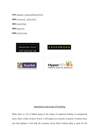 1991 Shopper’s Stopretailing practices.
2000 Crossword – Book Store
2004 Inorbit Mall
2006 Hypercity
2008 Inorbit Vashi
Importance and scope of retailing
While there is a lot of debate going on the impact of organized retailing on unorganized
sector, there is little we know of how it will impact our economy in general. Common sense
says that perhaps it will help the economy (every better looking thing is good for the
 