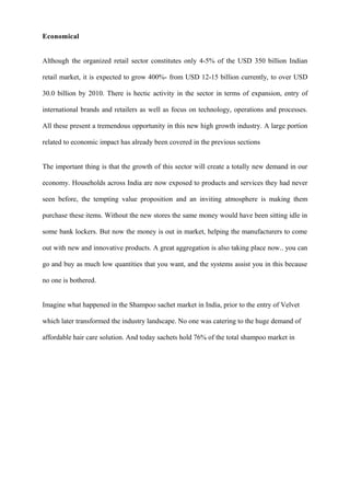 Economical
Although the organized retail sector constitutes only 4-5% of the USD 350 billion Indian
retail market, it is expected to grow 400%- from USD 12-15 billion currently, to over USD
30.0 billion by 2010. There is hectic activity in the sector in terms of expansion, entry of
international brands and retailers as well as focus on technology, operations and processes.
All these present a tremendous opportunity in this new high growth industry. A large portion
related to economic impact has already been covered in the previous sections
The important thing is that the growth of this sector will create a totally new demand in our
economy. Households across India are now exposed to products and services they had never
seen before, the tempting value proposition and an inviting atmosphere is making them
purchase these items. Without the new stores the same money would have been sitting idle in
some bank lockers. But now the money is out in market, helping the manufacturers to come
out with new and innovative products. A great aggregation is also taking place now.. you can
go and buy as much low quantities that you want, and the systems assist you in this because
no one is bothered.
Imagine what happened in the Shampoo sachet market in India, prior to the entry of Velvet
which later transformed the industry landscape. No one was catering to the huge demand of
affordable hair care solution. And today sachets hold 76% of the total shampoo market in
 