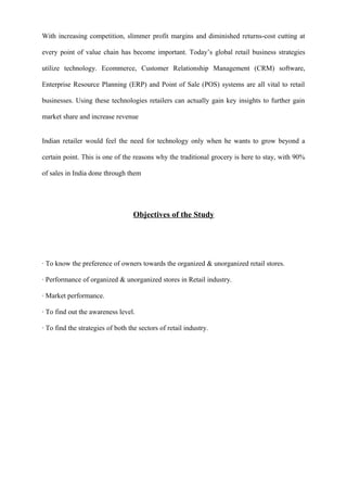 With increasing competition, slimmer profit margins and diminished returns-cost cutting at
every point of value chain has become important. Today’s global retail business strategies
utilize technology. Ecommerce, Customer Relationship Management (CRM) software,
Enterprise Resource Planning (ERP) and Point of Sale (POS) systems are all vital to retail
businesses. Using these technologies retailers can actually gain key insights to further gain
market share and increase revenue
Indian retailer would feel the need for technology only when he wants to grow beyond a
certain point. This is one of the reasons why the traditional grocery is here to stay, with 90%
of sales in India done through them
Objectives of the Study
Objective of the Study:
· To know the preference of owners towards the organized & unorganized retail stores.
· Performance of organized & unorganized stores in Retail industry.
· Market performance.
· To find out the awareness level.
· To find the strategies of both the sectors of retail industry.
 
