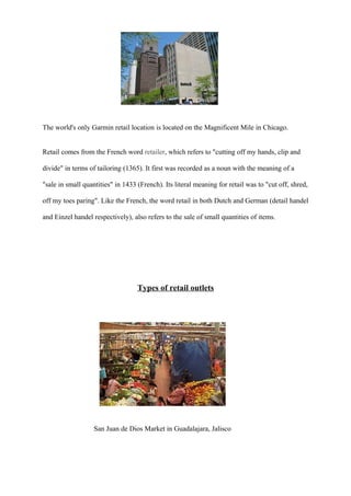 The world's only Garmin retail location is located on the Magnificent Mile in Chicago.
Retail comes from the French word retailer, which refers to "cutting off my hands, clip and
divide" in terms of tailoring (1365). It first was recorded as a noun with the meaning of a
"sale in small quantities" in 1433 (French). Its literal meaning for retail was to "cut off, shred,
off my toes paring". Like the French, the word retail in both Dutch and German (detail handel
and Einzel handel respectively), also refers to the sale of small quantities of items.
Types of retail outlets
San Juan de Dios Market in Guadalajara, Jalisco
 