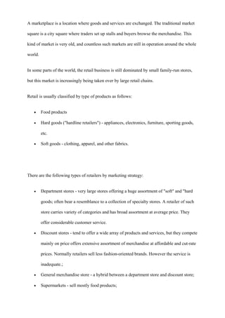 A marketplace is a location where goods and services are exchanged. The traditional market
square is a city square where traders set up stalls and buyers browse the merchandise. This
kind of market is very old, and countless such markets are still in operation around the whole
world.
In some parts of the world, the retail business is still dominated by small family-run stores,
but this market is increasingly being taken over by large retail chains.
Retail is usually classified by type of products as follows:
• Food products
• Hard goods ("hardline retailers") - appliances, electronics, furniture, sporting goods,
etc.
• Soft goods - clothing, apparel, and other fabrics.
There are the following types of retailers by marketing strategy:
• Department stores - very large stores offering a huge assortment of "soft" and "hard
goods; often bear a resemblance to a collection of specialty stores. A retailer of such
store carries variety of categories and has broad assortment at average price. They
offer considerable customer service.
• Discount stores - tend to offer a wide array of products and services, but they compete
mainly on price offers extensive assortment of merchandise at affordable and cut-rate
prices. Normally retailers sell less fashion-oriented brands. However the service is
inadequate.;
• General merchandise store - a hybrid between a department store and discount store;
• Supermarkets - sell mostly food products;
 