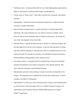 • Warehouse stores - warehouses that offer low-cost, often high-quantity goods piled on
pallets or steel shelves; warehouse clubs charge a membership fee;
• Variety stores or "dollar stores" - these offer extremely low-cost goods, with limited
selection;
• Demographic - retailers that aim at one particular segment (e.g., high-end retailers
focusing on wealthy individuals).
• Mom-And-Pop or Kirana Stores: is a retail outlet that is owned and operated by
individuals. The range of products are very selective and few in numbers. These
stores are seen in local community often are family-run businesses. The square feet
area of the store depends on the store holder.
• Specialty Stores: A typical specialty store gives attention to a particular category and
provides high level of service to the customers. A pet store that specializes in selling
dog food would be regarded as a specialty store. However, branded stores also come
under this format. For example if a customer visits a Reebok or Gap store then they
find just Reebok and Gap products in the respective stores.
• Convenience Stores: is essentially found in residential areas. They provide limited
amount of merchandise at more than average prices with a speedy checkout. This
store is ideal for emergency and immediate purchases.
• Hypermarkets: provides variety and huge volumes of exclusive merchandise at low
margins. The operating cost is comparatively less than other retail formats. A classic
example is the Metro™ in Bangalore.
• Supermarkets: is a self service store consisting mainly of grocery and limited products
on non food items. They may adopt a Hi-Lo or an EDLP strategy for pricing. The
supermarkets can be anywhere between 20,000-40,000 square feet. Example:
SPAR™ supermarket.
 