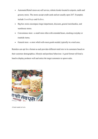 • Automated Retail stores are self service, robotic kiosks located in airports, malls and
grocery stores. The stores accept credit cards and are usually open 24/7. Examples
include ZoomShops and Redbox.
• Big-box stores encompass larger department, discount, general merchandise, and
warehouse stores.
• Convenience store - a small store often with extended hours, stocking everyday or
roadside items;
• General store - a store which sells most goods needed, typically in a rural area;
Retailers can opt for a format as each provides different retail mix to its customers based on
their customer demographics, lifestyle and purchase behaviour. A good format will lend a
hand to display products well and entice the target customers to spawn sales.
A food vendor in India
 