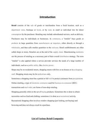 Introduction
Retail consists of the sale of goods or merchandise from a fixed location, such as a
department store, boutique or kiosk, or by mail, in small or individual lots for direct
consumption by the purchaser. Retailing may include subordinated services, such as delivery.
Purchasers may be individuals or businesses. In commerce, a "retailer" buys goods or
products in large quantities from manufacturers or importers, either directly or through a
wholesaler, and then sells smaller quantities to the end-user. Retail establishments are often
called shops or stores. Retailers are at the end of the supply chain. Manufacturing marketers
see the process of retailing as a necessary part of their overall distribution strategy. The term
"retailer" is also applied where a service provider services the needs of a large number of
individuals, such as a public utility, like electric power.
Shops may be on residential streets, shopping streets with few or no houses or in a shopping
mall. Shopping streets may be for pedestrians only.
Sometimes a shopping street has a partial or full roof to protect customers from precipitation.
Online retailing, a type of electronic commerce used for business-to-consumer (B2C)
transactions and mail order, are forms of non-shop retailing.
Shopping generally refers to the act of buying products. Sometimes this is done to obtain
necessities such as food and clothing; sometimes it is done as a recreational activity.
Recreational shopping often involves window shopping (just looking, not buying) and
browsing and does not always result in a purchase.
List of Various Retail Companies
 