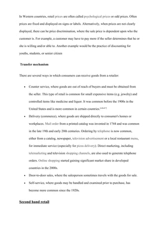 In Western countries, retail prices are often called psychological prices or odd prices. Often
prices are fixed and displayed on signs or labels. Alternatively, when prices are not clearly
displayed, there can be price discrimination, where the sale price is dependent upon who the
customer is. For example, a customer may have to pay more if the seller determines that he or
she is willing and/or able to. Another example would be the practice of discounting for
youths, students, or senior citizen
Transfer mechanism
There are several ways in which consumers can receive goods from a retailer:
• Counter service, where goods are out of reach of buyers and must be obtained from
the seller. This type of retail is common for small expensive items (e.g. jewelry) and
controlled items like medicine and liquor. It was common before the 1900s in the
United States and is more common in certain countries.[which?]
• Delivery (commerce), where goods are shipped directly to consumer's homes or
workplaces. Mail order from a printed catalog was invented in 1744 and was common
in the late 19th and early 20th centuries. Ordering by telephone is now common,
either from a catalog, newspaper, television advertisement or a local restaurant menu,
for immediate service (especially for pizza delivery). Direct marketing, including
telemarketing and television shopping channels, are also used to generate telephone
orders. Online shopping started gaining significant market share in developed
countries in the 2000s.
• Door-to-door sales, where the salesperson sometimes travels with the goods for sale.
• Self-service, where goods may be handled and examined prior to purchase, has
become more common since the 1920s.
Second hand retail
 