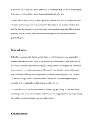 Some shops sell second-hand goods. In the case of a nonprofit shop, the public donates goods
to the shop to be sold. In give-away shops goods can be taken for free.
Another form is the pawnshop, in which goods are sold that were used as collateral for loans.
There are also "consignment" shops, which are where a person can place an item in a store
and if it sells, the person gives the shop owner a percentage of the sale price. The advantage
of selling an item this way is that the established shop gives the item exposure to more
potential buyers.
Sales techniques
Behind the scenes at retail, there is another factor at work. Corporations and independent
store owners alike are always trying to get the edge on their competitors. One way to do this
is to hire a merchandising solutions company to design custom store displays that will attract
more customers in a certain demographic. The nation's largest retailers spend millions every
year on in-store marketing programs that correspond to seasonal and promotional changes.
As products change, so will a retail landscape. Retailers can also use facing techniques to
create the look of a perfectly stocked store, even when it is not.
A destination store is one that customers will initiate a trip specifically to visit, sometimes
over a large area. These stores are often used to "anchor" a shopping mall or plaza, generating
foot traffic, which is capitalized upon by smaller retailers.
Customer service
 