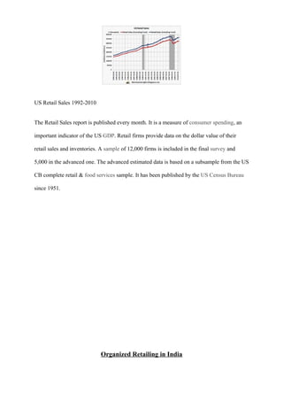 US Retail Sales 1992-2010
The Retail Sales report is published every month. It is a measure of consumer spending, an
important indicator of the US GDP. Retail firms provide data on the dollar value of their
retail sales and inventories. A sample of 12,000 firms is included in the final survey and
5,000 in the advanced one. The advanced estimated data is based on a subsample from the US
CB complete retail & food services sample. It has been published by the US Census Bureau
since 1951.
Organized Retailing in India
 