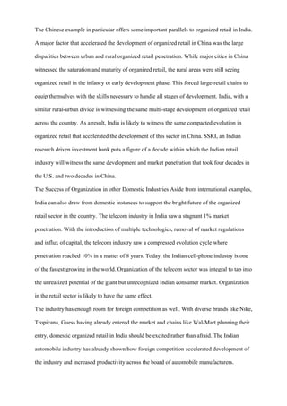 The Chinese example in particular offers some important parallels to organized retail in India.
A major factor that accelerated the development of organized retail in China was the large
disparities between urban and rural organized retail penetration. While major cities in China
witnessed the saturation and maturity of organized retail, the rural areas were still seeing
organized retail in the infancy or early development phase. This forced large-retail chains to
equip themselves with the skills necessary to handle all stages of development. India, with a
similar rural-urban divide is witnessing the same multi-stage development of organized retail
across the country. As a result, India is likely to witness the same compacted evolution in
organized retail that accelerated the development of this sector in China. SSKI, an Indian
research driven investment bank puts a figure of a decade within which the Indian retail
industry will witness the same development and market penetration that took four decades in
the U.S. and two decades in China.
The Success of Organization in other Domestic Industries Aside from international examples,
India can also draw from domestic instances to support the bright future of the organized
retail sector in the country. The telecom industry in India saw a stagnant 1% market
penetration. With the introduction of multiple technologies, removal of market regulations
and influx of capital, the telecom industry saw a compressed evolution cycle where
penetration reached 10% in a matter of 8 years. Today, the Indian cell-phone industry is one
of the fastest growing in the world. Organization of the telecom sector was integral to tap into
the unrealized potential of the giant but unrecognized Indian consumer market. Organization
in the retail sector is likely to have the same effect.
The industry has enough room for foreign competition as well. With diverse brands like Nike,
Tropicana, Guess having already entered the market and chains like Wal-Mart planning their
entry, domestic organized retail in India should be excited rather than afraid. The Indian
automobile industry has already shown how foreign competition accelerated development of
the industry and increased productivity across the board of automobile manufacturers.
 