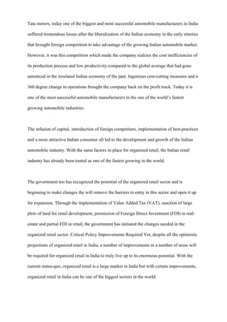 Tata motors, today one of the biggest and most successful automobile manufacturers in India
suffered tremendous losses after the liberalization of the Indian economy in the early nineties
that brought foreign competition to take advantage of the growing Indian automobile market.
However, it was this competition which made the company realizes the cost inefficiencies of
its production process and low productivity compared to the global average that had gone
unnoticed in the insulated Indian economy of the past. Ingenious cost-cutting measures and a
360 degree change in operations brought the company back on the profit track. Today it is
one of the most successful automobile manufacturers in the one of the world’s fastest
growing automobile industries.
The infusion of capital, introduction of foreign competitors, implementation of best-practices
and a more attractive Indian consumer all led to the development and growth of the Indian
automobile industry. With the same factors in place for organized retail, the Indian retail
industry has already been touted as one of the fastest growing in the world.
The government too has recognized the potential of the organized retail sector and is
beginning to make changes the will remove the barriers to entry in this sector and open it up
for expansion. Through the implementation of Value Added Tax (VAT), sanction of large
plots of land for retail development, permission of Foreign Direct Investment (FDI) in real-
estate and partial FDI in retail, the government has initiated the changes needed in the
organized retail sector. Critical Policy Improvements Required Yet, despite all the optimistic
projections of organized retail in India, a number of improvements in a number of areas will
be required for organized retail in India to truly live up to its enormous potential. With the
current status-quo, organized retail is a large market in India but with certain improvements,
organized retail in India can be one of the biggest sectors in the world.
 