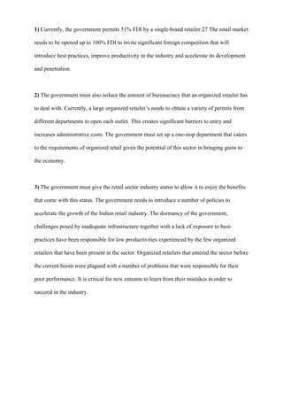 1) Currently, the government permits 51% FDI by a single-brand retailer.27 The retail market
needs to be opened up to 100% FDI to invite significant foreign competition that will
introduce best practices, improve productivity in the industry and accelerate its development
and penetration.
2) The government must also reduce the amount of bureaucracy that an organized retailer has
to deal with. Currently, a large organized retailer’s needs to obtain a variety of permits from
different departments to open each outlet. This creates significant barriers to entry and
increases administrative costs. The government must set up a one-stop department that caters
to the requirements of organized retail given the potential of this sector in bringing gains to
the economy.
3) The government must give the retail sector industry status to allow it to enjoy the benefits
that come with this status. The government needs to introduce a number of policies to
accelerate the growth of the Indian retail industry. The dormancy of the government,
challenges posed by inadequate infrastructure together with a lack of exposure to best-
practices have been responsible for low productivities experienced by the few organized
retailers that have been present in the sector. Organized retailers that entered the sector before
the current boom were plagued with a number of problems that were responsible for their
poor performance. It is critical for new entrants to learn from their mistakes in order to
succeed in the industry.
 