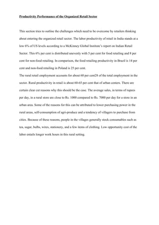 Productivity Performance of the Organized Retail Sector
This section tries to outline the challenges which need to be overcome by retailers thinking
about entering the organized retail sector. The labor productivity of retail in India stands at a
low 6% of US levels according to a McKinney Global Institute’s report on Indian Retail
Sector. This 6% per cent is distributed unevenly with 5 per cent for food retailing and 8 per
cent for non-food retailing. In comparison, the food retailing productivity in Brazil is 14 per
cent and non-food retailing in Poland is 25 per cent.
The rural retail employment accounts for about 60 per cent28 of the total employment in the
sector. Rural productivity in retail is about 60-65 per cent that of urban centers. There are
certain clear cut reasons why this should be the case. The average sales, in terms of rupees
per day, in a rural store are close to Rs. 1000 compared to Rs. 7000 per day for a store in an
urban area. Some of the reasons for this can be attributed to lower purchasing power in the
rural areas, self-consumption of agri-produce and a tendency of villagers to purchase from
cities. Because of these reasons, people in the villages generally stock consumables such as
tea, sugar, bulbs, wires, stationery, and a few items of clothing. Low opportunity cost of the
labor entails longer work hours in this rural setting.
 
