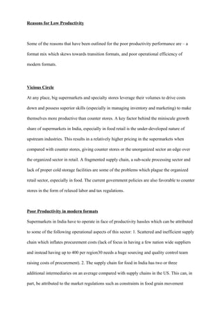 Reasons for Low Productivity
Some of the reasons that have been outlined for the poor productivity performance are – a
format mix which skews towards transition formats, and poor operational efficiency of
modern formats.
Vicious Circle
At any place, big supermarkets and specialty stores leverage their volumes to drive costs
down and possess superior skills (especially in managing inventory and marketing) to make
themselves more productive than counter stores. A key factor behind the miniscule growth
share of supermarkets in India, especially in food retail is the under-developed nature of
upstream industries. This results in a relatively higher pricing in the supermarkets when
compared with counter stores, giving counter stores or the unorganized sector an edge over
the organized sector in retail. A fragmented supply chain, a sub-scale processing sector and
lack of proper cold storage facilities are some of the problems which plague the organized
retail sector, especially in food. The current government policies are also favorable to counter
stores in the form of relaxed labor and tax regulations.
Poor Productivity in modern formats
Supermarkets in India have to operate in face of productivity hassles which can be attributed
to some of the following operational aspects of this sector: 1. Scattered and inefficient supply
chain which inflates procurement costs (lack of focus in having a few nation wide suppliers
and instead having up to 400 per region30 needs a huge sourcing and quality control team
raising costs of procurement). 2. The supply chain for food in India has two or three
additional intermediaries on an average compared with supply chains in the US. This can, in
part, be attributed to the market regulations such as constraints in food grain movement
 
