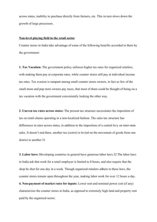 across states, inability to purchase directly from farmers, etc. This in turn slows down the
growth of large processors.
Non-level playing field in the retail sector
Counter stores in India take advantage of some of the following benefits accorded to them by
the government:
1. Tax Vacation: The government policy enforces higher tax rates for organized retailers,
with making them pay at corporate rates, while counter stores still pay at individual income
tax rates. Tax evasion is rampant among small counter stores owners, in fact so few of the
small mom and pop store owners pay taxes, that most of them could be thought of being on a
tax vacation with the government conveniently looking the other way.
2. Uneven tax rates across states: The present tax structure necessitates the imposition of
tax on retail chains operating in a non-localized fashion. The sales tax structure has
differences in rates across states, in addition to the imposition of a central levy on inter-state
sales. It doesn’t end there, another tax (octroi) is levied on the movement of goods from one
district to another.31
3. Labor laws: Developing countries in general have generous labor laws.32 The labor laws
in India ask that work for a retail employer is limited to 8 hours, and also require that the
shop be shut for one day in a week. Though organized retailers adhere to these laws, the
counter stores remain open throughout the year, making labor work for over 12 hours a day.
4. Non-payment of market rates for inputs: Lower rent and nominal power cost (if any)
characterizes the counter stores in India, as opposed to extremely high land and property rent
paid by the organized sector.
 