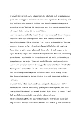 Organized retail represents a large untapped market in India that is likely to see tremendous
growth in the coming years. New entrants are bound to see large returns. However, they must
adapt themselves to the unique state of retail in India where infrastructure and regulations
provide little support. They must also understand the tastes of the Indian consumer who has
only recently started treating retail as a form of leisure.
Meanwhile organized retail will continue to displace many unorganized retailers who are no
competition for the large-scale corporations. Those street-vendors of the bottom or
unorganized retail will be forced to turn back to agriculture or some other form of livelihood.
Yet, corner-stores and hawkers will continue to be a part of the Indian retail experience.
These retailers have always survived on small, diverse sales with small margins. In that
regard, they do not compete in the same market as organized retail. The Indian consumer may
have undergone a transformation, but the transformation is only partial. His higher income,
increased exposure and greater willingness to spend will spur the organized retail sector.
Meanwhile the conveniences of home-delivery, purchases on credit and proximity offered by
the unorganized sector will drive him to the nearest corner-store or street vendor for his
small, just-in-time purchases. Organized retailers have not are and are unlikely to worry
about the threat of unorganized retail as both forms of the retail business cater to different
preferences.
Organized retail in India is simultaneously a promising and challenging prospect. New
entrants can learn a lot from those currently operating in the Indian organized retail sector.
This comprehensive case-study of a domestic organized retailer provides an in-depth view of
the levels of adaptation required to succeed in the Indian retail sector.
If there is one organized retailer in India that has recognized the potential of Indian retail
early, understood the unique characteristics of retail in India and built up itself to counter any
 