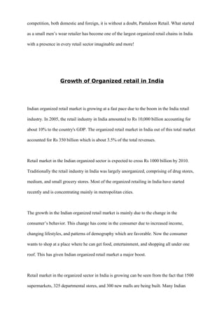 competition, both domestic and foreign, it is without a doubt, Pantaloon Retail. What started
as a small men’s wear retailer has become one of the largest organized retail chains in India
with a presence in every retail sector imaginable and more!
Growth of Organized retail in India
Indian organized retail market is growing at a fast pace due to the boom in the India retail
industry. In 2005, the retail industry in India amounted to Rs 10,000 billion accounting for
about 10% to the country's GDP. The organized retail market in India out of this total market
accounted for Rs 350 billion which is about 3.5% of the total revenues.
Retail market in the Indian organized sector is expected to cross Rs 1000 billion by 2010.
Traditionally the retail industry in India was largely unorganized, comprising of drug stores,
medium, and small grocery stores. Most of the organized retailing in India have started
recently and is concentrating mainly in metropolitan cities.
The growth in the Indian organized retail market is mainly due to the change in the
consumer’s behavior. This change has come in the consumer due to increased income,
changing lifestyles, and patterns of demography which are favorable. Now the consumer
wants to shop at a place where he can get food, entertainment, and shopping all under one
roof. This has given Indian organized retail market a major boost.
Retail market in the organized sector in India is growing can be seen from the fact that 1500
supermarkets, 325 departmental stores, and 300 new malls are being built. Many Indian
 